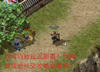 如何巧妙拉近距离?传奇游戏式社交攻略全解析 如何巧妙拉近距离?传奇游戏式社交攻略全解析